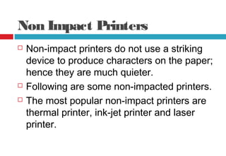 Non Impact Printers
 Non-impact printers do not use a striking
device to produce characters on the paper;
hence they are much quieter.
 Following are some non-impacted printers.
 The most popular non-impact printers are
thermal printer, ink-jet printer and laser
printer.
 