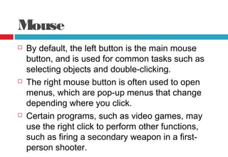 Mouse
 By default, the left button is the main mouse
button, and is used for common tasks such as
selecting objects and double-clicking.
 The right mouse button is often used to open
menus, which are pop-up menus that change
depending where you click.
 Certain programs, such as video games, may
use the right click to perform other functions,
such as firing a secondary weapon in a first-
person shooter.
 