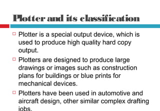 Plotterand its classification
 Plotter is a special output device, which is
used to produce high quality hard copy
output.
 Plotters are designed to produce large
drawings or images such as construction
plans for buildings or blue prints for
mechanical devices.
 Plotters have been used in automotive and
aircraft design, other similar complex drafting
 