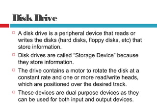 DiskDrive
 A disk drive is a peripheral device that reads or
writes the disks (hard disks, floppy disks, etc) that
store information.
 Disk drives are called “Storage Device” because
they store information.
 The drive contains a motor to rotate the disk at a
constant rate and one or more read/write heads,
which are positioned over the desired track.
 These devices are dual purpose devices as they
can be used for both input and output devices.
 