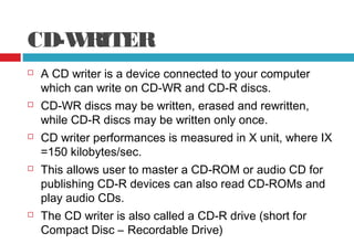 CD-WRITER
 A CD writer is a device connected to your computer
which can write on CD-WR and CD-R discs.
 CD-WR discs may be written, erased and rewritten,
while CD-R discs may be written only once.
 CD writer performances is measured in X unit, where IX
=150 kilobytes/sec.
 This allows user to master a CD-ROM or audio CD for
publishing CD-R devices can also read CD-ROMs and
play audio CDs.
 The CD writer is also called a CD-R drive (short for
Compact Disc – Recordable Drive)
 