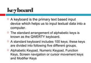 keyboard
 A keyboard is the primary text based input
device which helps us to input textual data into a
computer.
 The standard arrangement of alphabetic keys is
known as the QWERTY keyboard.
 A standard keyboard includes 100 keys; these keys
are divided into following five different groups.
 Alphabetic Keypad, Numeric Keypad, Function
Keys, Screen navigation or cursor movement keys
and Modifier Keys
 