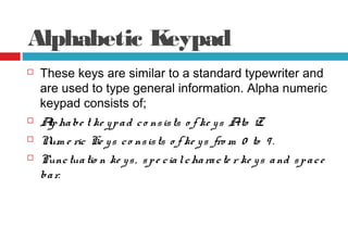Alphabetic Keypad
 These keys are similar to a standard typewriter and
are used to type general information. Alpha numeric
keypad consists of;
 Alphabe t ke ypad co nsists o f ke ys Ato Z.
 Num e ric Ke ys co nsists o f ke ys fro m 0 to 9 .
 Punctuatio n ke ys, spe cialcharacte r ke ys and space
bar.
 