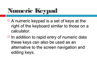 Numeric Keypad
 A numeric keypad is a set of keys at the
right of the keyboard similar to those on a
calculator.
 In addition to rapid entry of numeric data
these keys can also be used as an
alternative to the screen navigation and
editing keys.
 