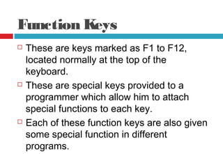 Function Keys
 These are keys marked as F1 to F12,
located normally at the top of the
keyboard.
 These are special keys provided to a
programmer which allow him to attach
special functions to each key.
 Each of these function keys are also given
some special function in different
programs.
 