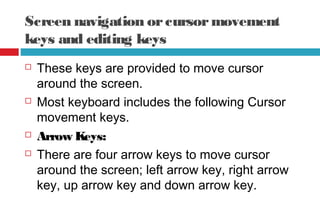 Screen navigation orcursormovement
keys and editing keys
 These keys are provided to move cursor
around the screen.
 Most keyboard includes the following Cursor
movement keys.
 Arrow Keys:
 There are four arrow keys to move cursor
around the screen; left arrow key, right arrow
key, up arrow key and down arrow key.
 