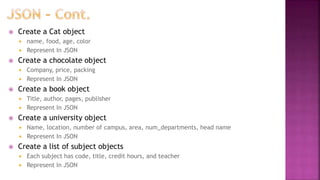  Create a Cat object
 name, food, age, color
 Represent In JSON
 Create a chocolate object
 Company, price, packing
 Represent In JSON
 Create a book object
 Title, author, pages, publisher
 Represent In JSON
 Create a university object
 Name, location, number of campus, area, num_departments, head name
 Represent In JSON
 Create a list of subject objects
 Each subject has code, title, credit hours, and teacher
 Represent In JSON
 
