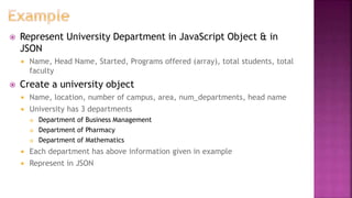  Represent University Department in JavaScript Object & in
JSON
 Name, Head Name, Started, Programs offered (array), total students, total
faculty
 Create a university object
 Name, location, number of campus, area, num_departments, head name
 University has 3 departments
 Department of Business Management
 Department of Pharmacy
 Department of Mathematics
 Each department has above information given in example
 Represent in JSON
 