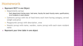  Represent RCET in one Object
 Departments (array)
 Each department having name, hod name, faculty list (each faculty name, qualification),
no of students in each session
 Cafeteria (array) with list of food items each item having category, served
weight and price
 Playgrounds (array) with description, area
 Hostels (array) with name, warden, rooms (array) with each room resident
name
 Represent your time table in one object
 