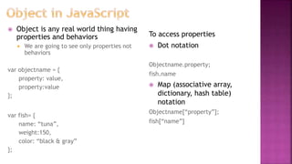  Object is any real world thing having
properties and behaviors
 We are going to see only properties not
behaviors
var objectname = {
property: value,
property:value
};
var fish= {
name: “tuna”,
weight:150,
color: “black & gray”
};
To access properties
 Dot notation
Objectname.property;
fish.name
 Map (associative array,
dictionary, hash table)
notation
Objectname[“property”];
fish[“name”]
 