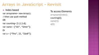  Index based
var arrayname= new Array();
//then use push method
OR
var counting= [1,2,3,4];
var name = [“Ali”, “Umer”];
Or
var a = [“This”, 23, “2@df”];
To access Elements
arrayname[index];
counting[2];
name[1];
a[2];
 