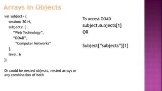 var subject= {
session: 2014,
subjects: [
“Web Technology”,
“OOAD”,
“Computer Networks”
],
level: 6
};
Or could be nested objects, nested arrays or
any combination of both
To access OOAD
subject.subjects[1]
OR
Subject[“subjects”][1]
 
