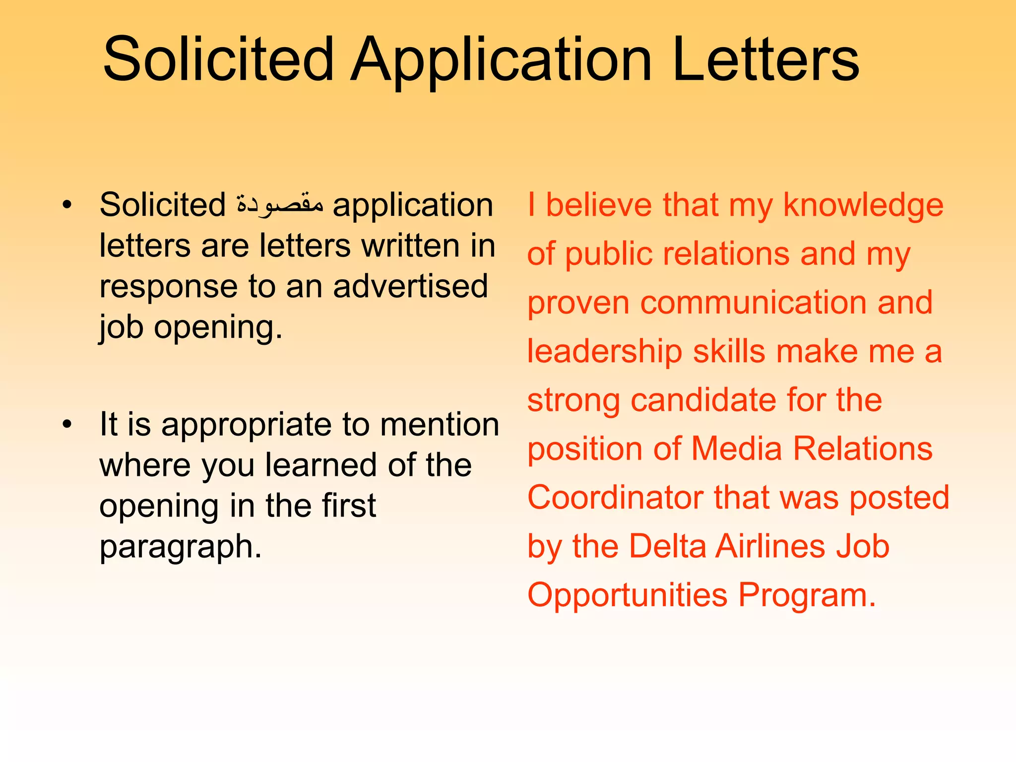 Solicited Application Letters
• Solicited ‫مقصودة‬ application
letters are letters written in
response to an advertised
job opening.
• It is appropriate to mention
where you learned of the
opening in the first
paragraph.
I believe that my knowledge
of public relations and my
proven communication and
leadership skills make me a
strong candidate for the
position of Media Relations
Coordinator that was posted
by the Delta Airlines Job
Opportunities Program.
 