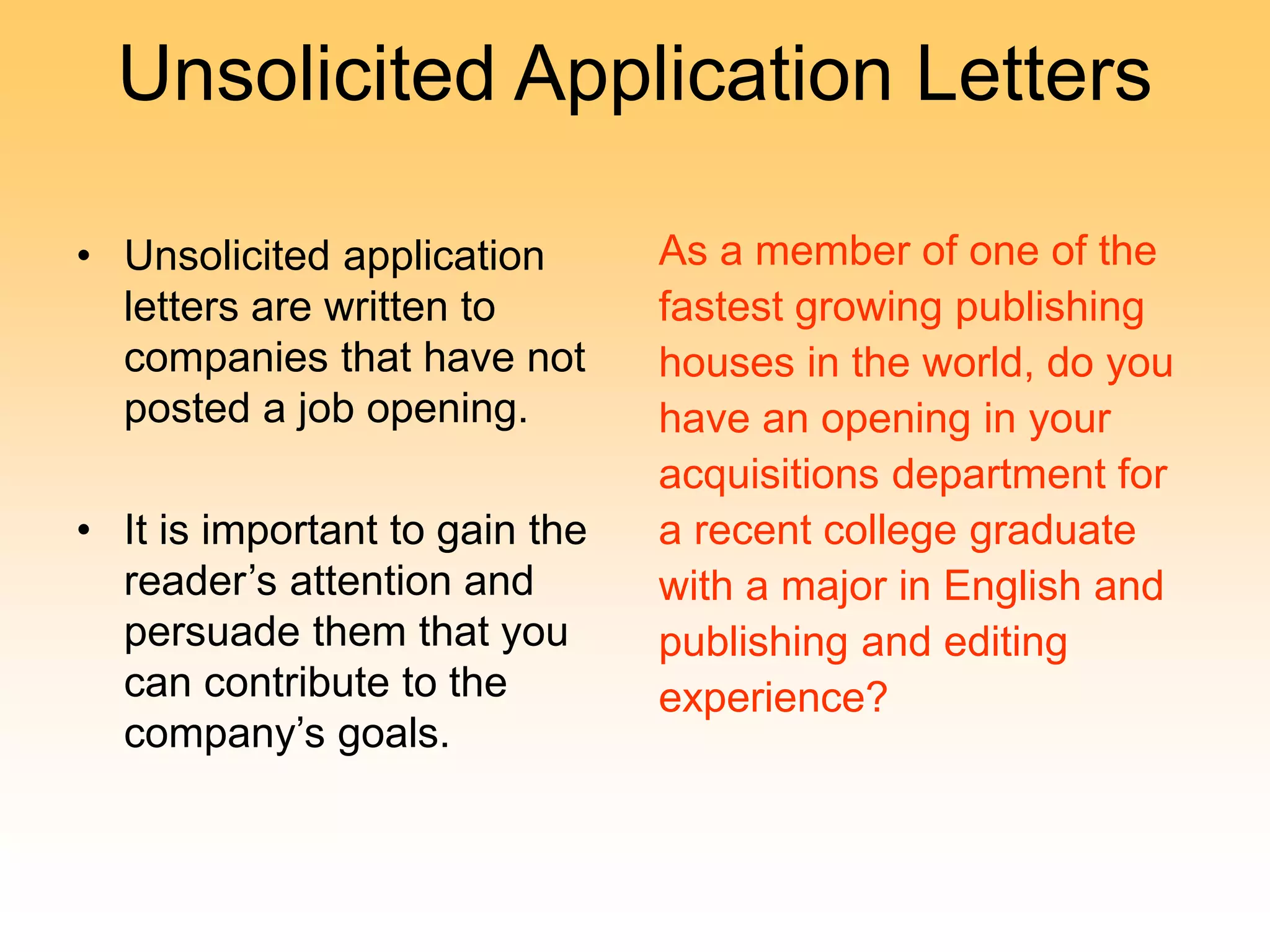 Unsolicited Application Letters
• Unsolicited application
letters are written to
companies that have not
posted a job opening.
• It is important to gain the
reader’s attention and
persuade them that you
can contribute to the
company’s goals.
As a member of one of the
fastest growing publishing
houses in the world, do you
have an opening in your
acquisitions department for
a recent college graduate
with a major in English and
publishing and editing
experience?
 