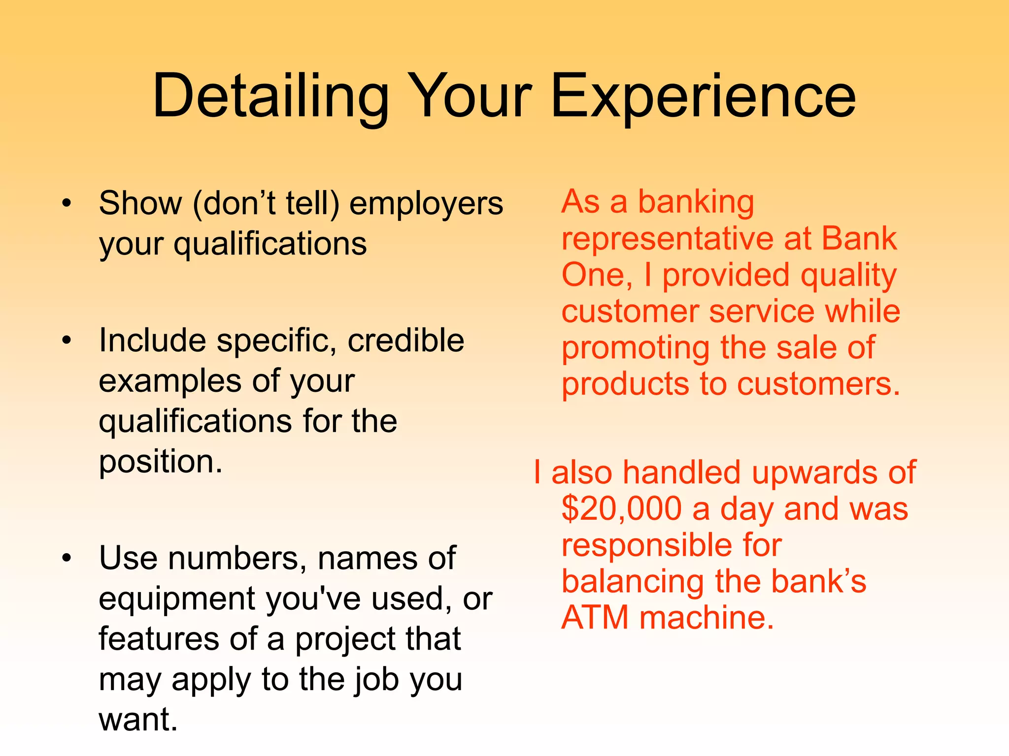 Detailing Your Experience
• Show (don’t tell) employers
your qualifications
• Include specific, credible
examples of your
qualifications for the
position.
• Use numbers, names of
equipment you've used, or
features of a project that
may apply to the job you
want.
As a banking
representative at Bank
One, I provided quality
customer service while
promoting the sale of
products to customers.
I also handled upwards of
$20,000 a day and was
responsible for
balancing the bank’s
ATM machine.
 