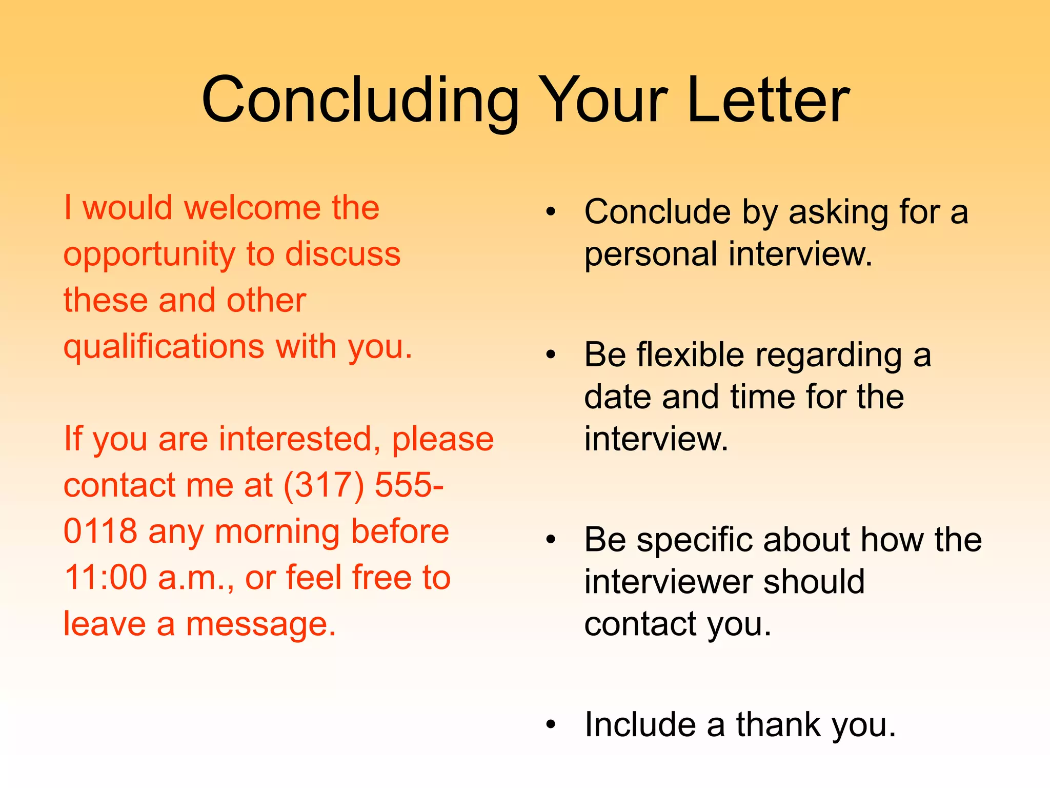 Concluding Your Letter
I would welcome the
opportunity to discuss
these and other
qualifications with you.
If you are interested, please
contact me at (317) 555-
0118 any morning before
11:00 a.m., or feel free to
leave a message.
• Conclude by asking for a
personal interview.
• Be flexible regarding a
date and time for the
interview.
• Be specific about how the
interviewer should
contact you.
• Include a thank you.
 