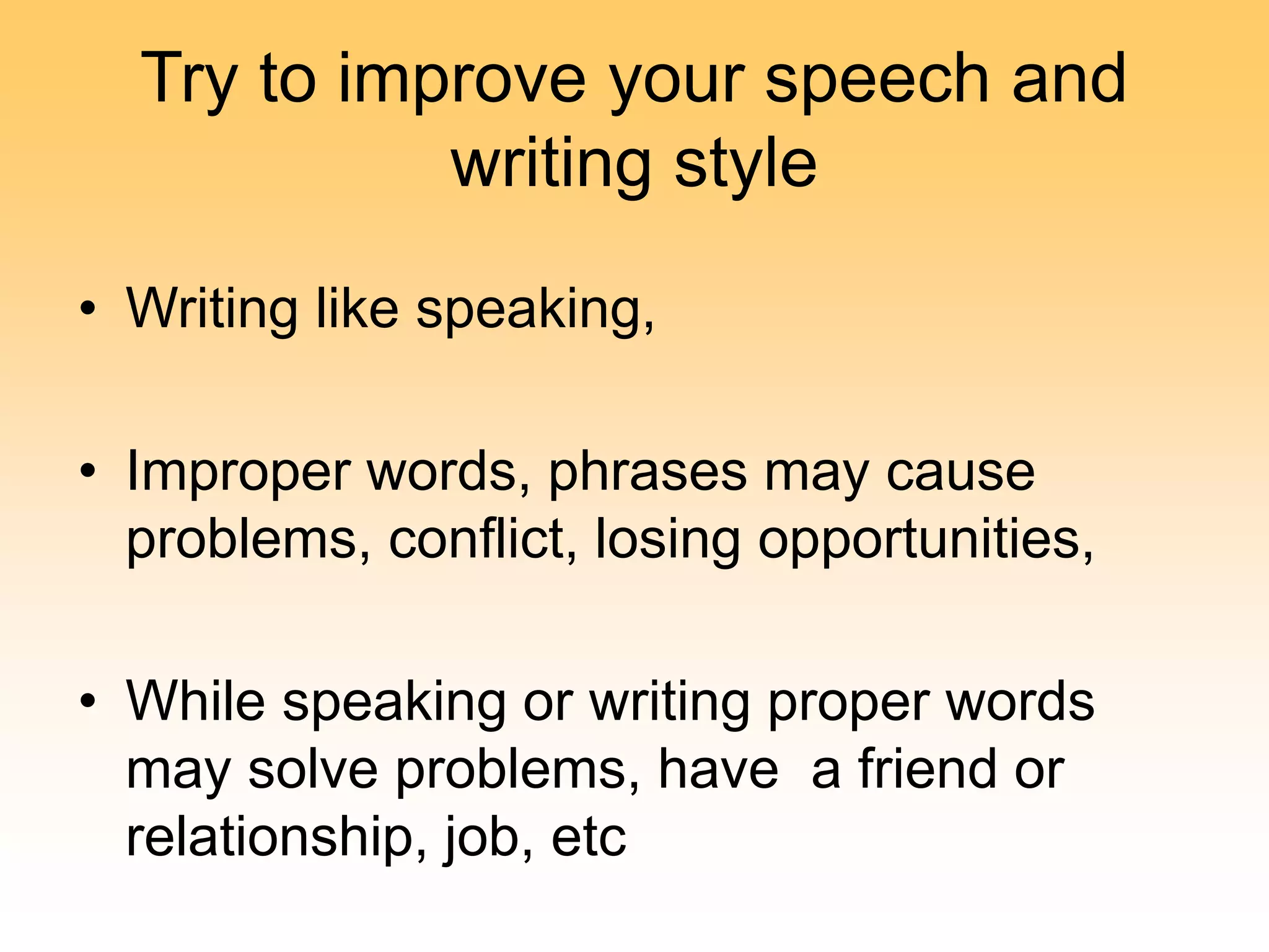 Try to improve your speech and
writing style
• Writing like speaking,
• Improper words, phrases may cause
problems, conflict, losing opportunities,
• While speaking or writing proper words
may solve problems, have a friend or
relationship, job, etc
 