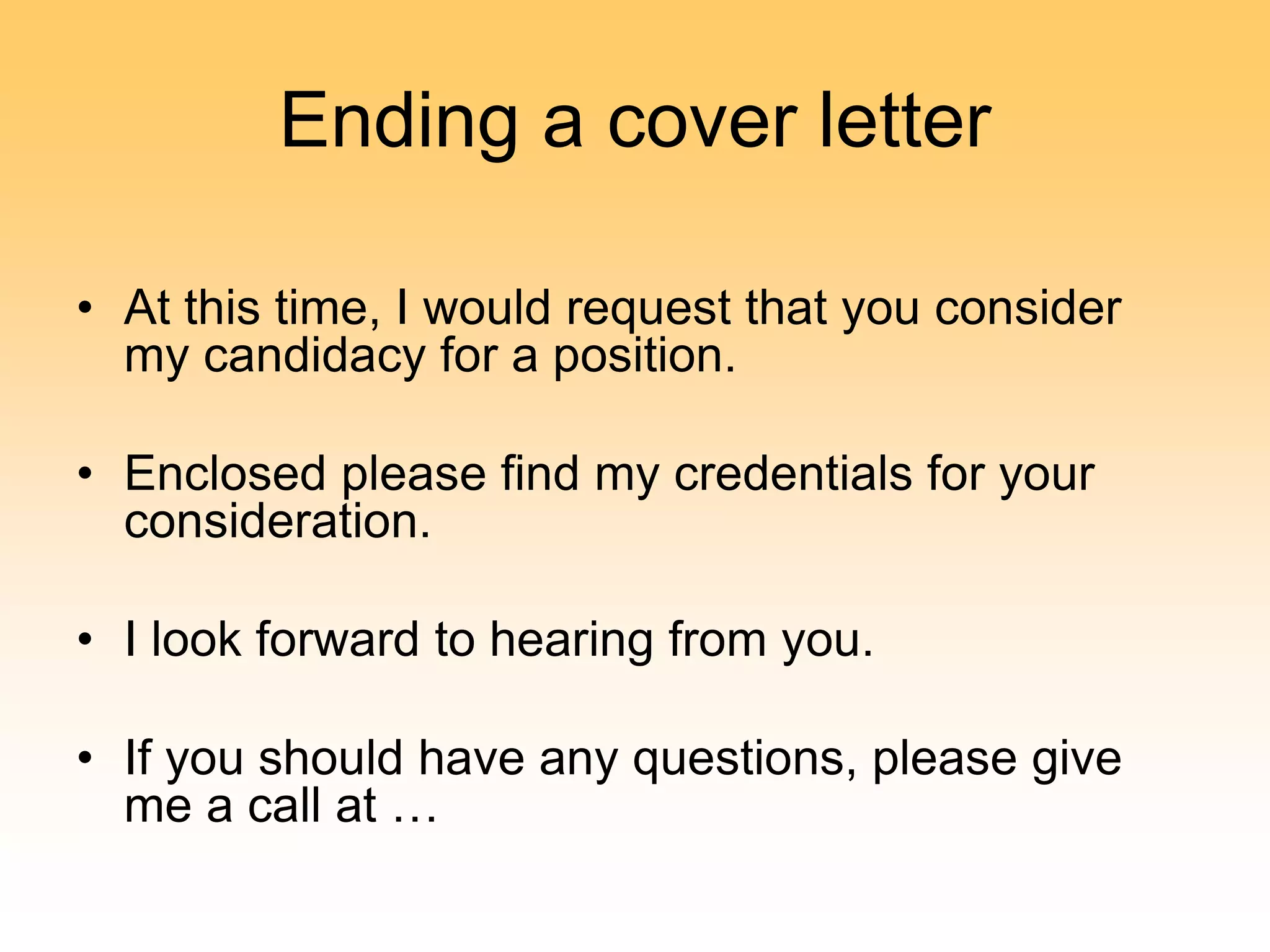 Ending a cover letter
• At this time, I would request that you consider
my candidacy for a position.
• Enclosed please find my credentials for your
consideration.
• I look forward to hearing from you.
• If you should have any questions, please give
me a call at …
 