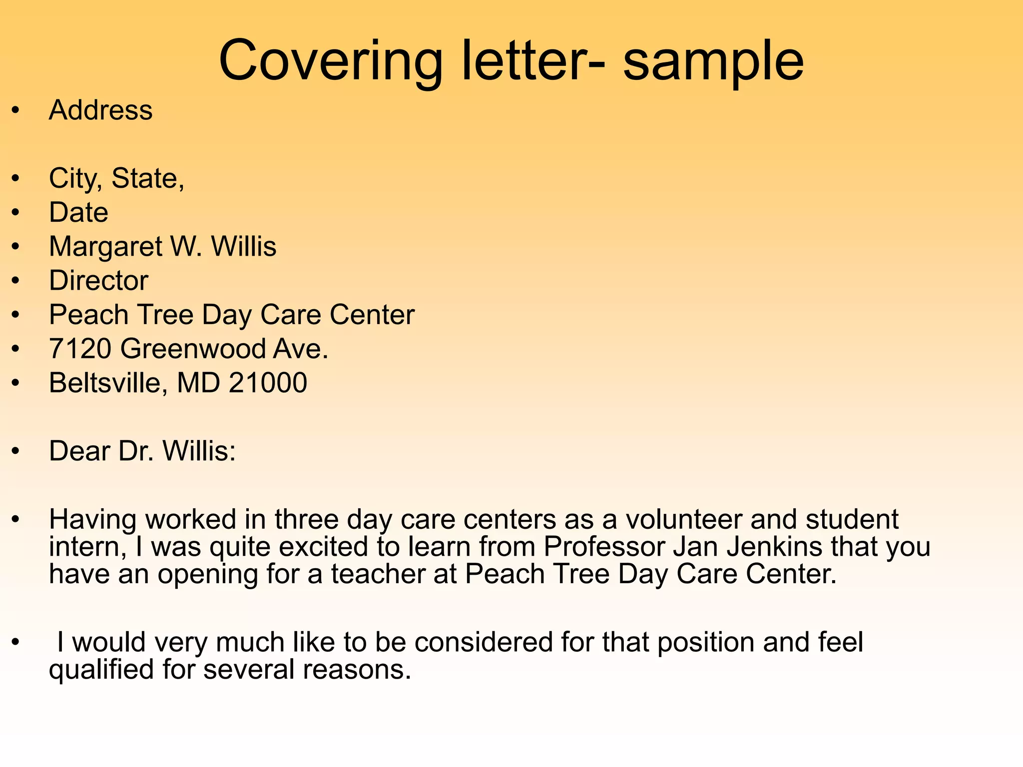 Covering letter- sample
• Address
• City, State,
• Date
• Margaret W. Willis
• Director
• Peach Tree Day Care Center
• 7120 Greenwood Ave.
• Beltsville, MD 21000
• Dear Dr. Willis:
• Having worked in three day care centers as a volunteer and student
intern, I was quite excited to learn from Professor Jan Jenkins that you
have an opening for a teacher at Peach Tree Day Care Center.
• I would very much like to be considered for that position and feel
qualified for several reasons.
 