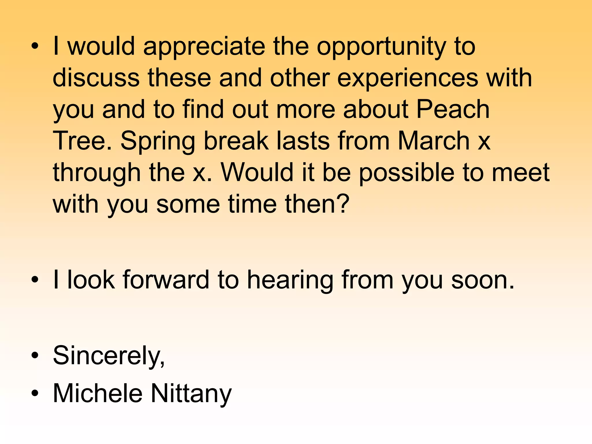 • I would appreciate the opportunity to
discuss these and other experiences with
you and to find out more about Peach
Tree. Spring break lasts from March x
through the x. Would it be possible to meet
with you some time then?
• I look forward to hearing from you soon.
• Sincerely,
• Michele Nittany
 