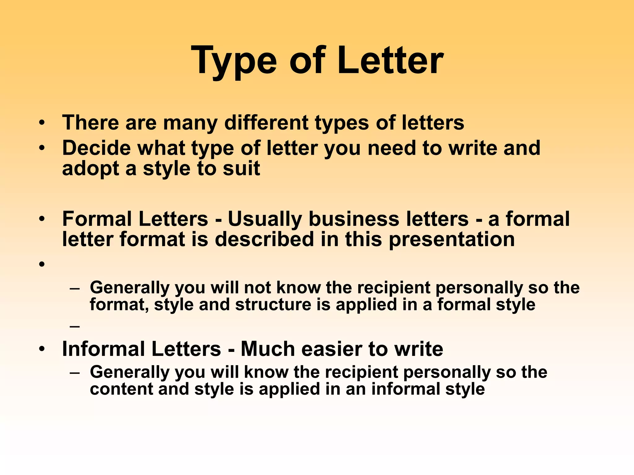 Type of Letter
• There are many different types of letters
• Decide what type of letter you need to write and
adopt a style to suit
• Formal Letters - Usually business letters - a formal
letter format is described in this presentation
•
– Generally you will not know the recipient personally so the
format, style and structure is applied in a formal style
–
• Informal Letters - Much easier to write
– Generally you will know the recipient personally so the
content and style is applied in an informal style
 