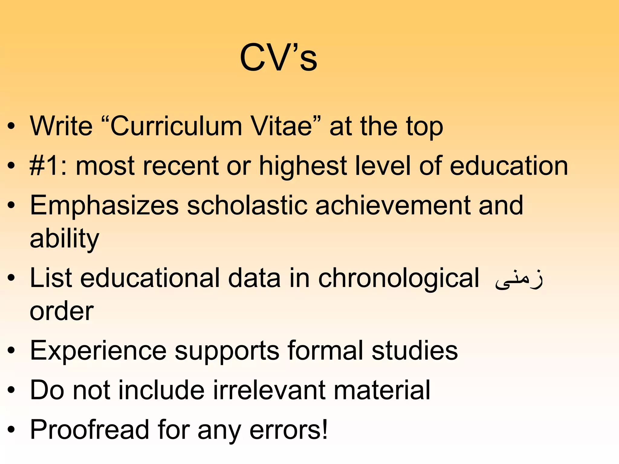 CV’s
• Write “Curriculum Vitae” at the top
• #1: most recent or highest level of education
• Emphasizes scholastic achievement and
ability
• List educational data in chronological ‫زمنى‬
order
• Experience supports formal studies
• Do not include irrelevant material
• Proofread for any errors!
 