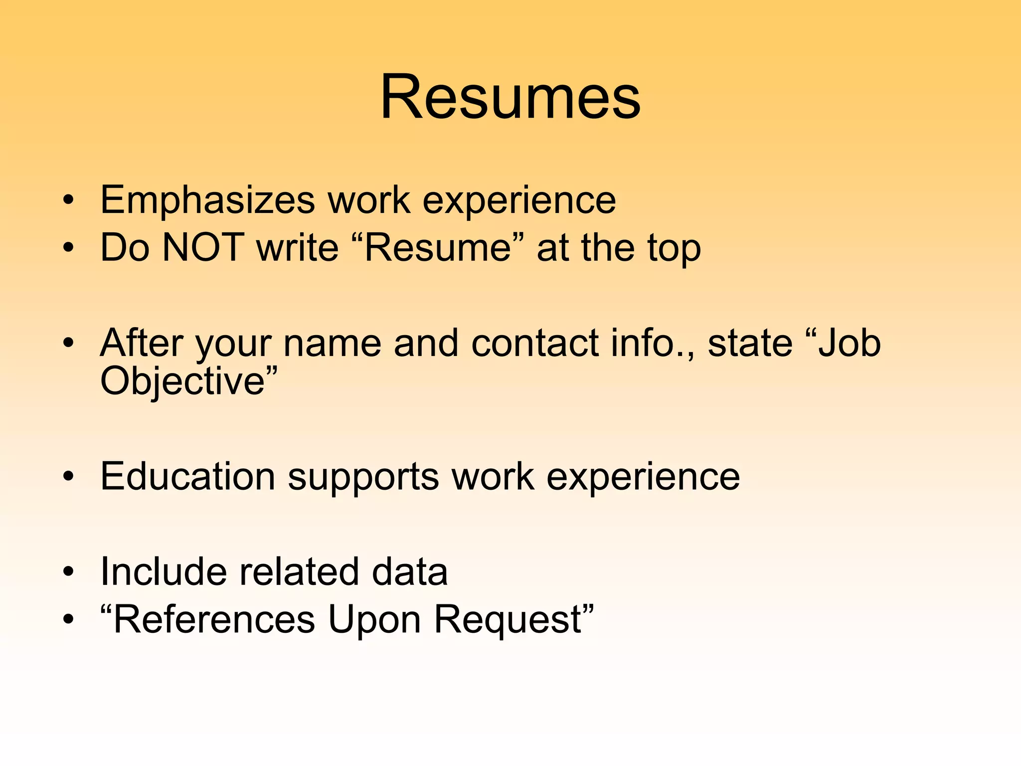 Resumes
• Emphasizes work experience
• Do NOT write “Resume” at the top
• After your name and contact info., state “Job
Objective”
• Education supports work experience
• Include related data
• “References Upon Request”
 