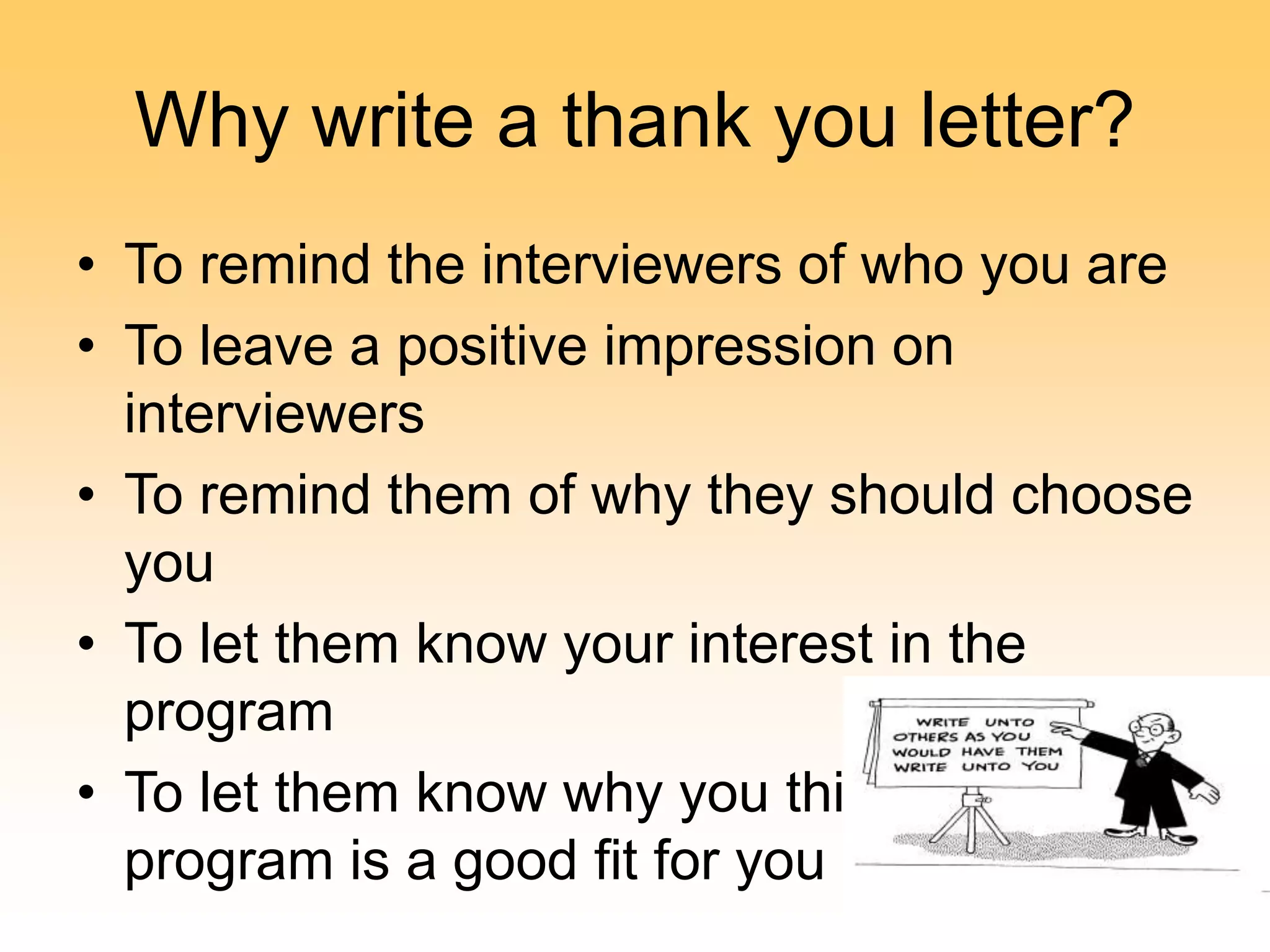 Why write a thank you letter?
• To remind the interviewers of who you are
• To leave a positive impression on
interviewers
• To remind them of why they should choose
you
• To let them know your interest in the
program
• To let them know why you think their
program is a good fit for you
 
