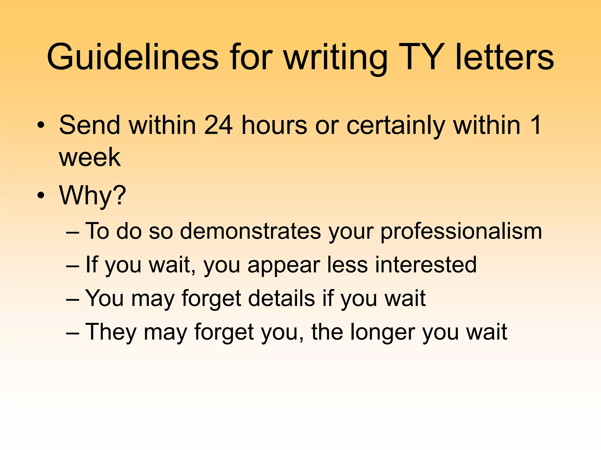 Guidelines for writing TY letters
• Send within 24 hours or certainly within 1
week
• Why?
– To do so demonstrates your professionalism
– If you wait, you appear less interested
– You may forget details if you wait
– They may forget you, the longer you wait
 