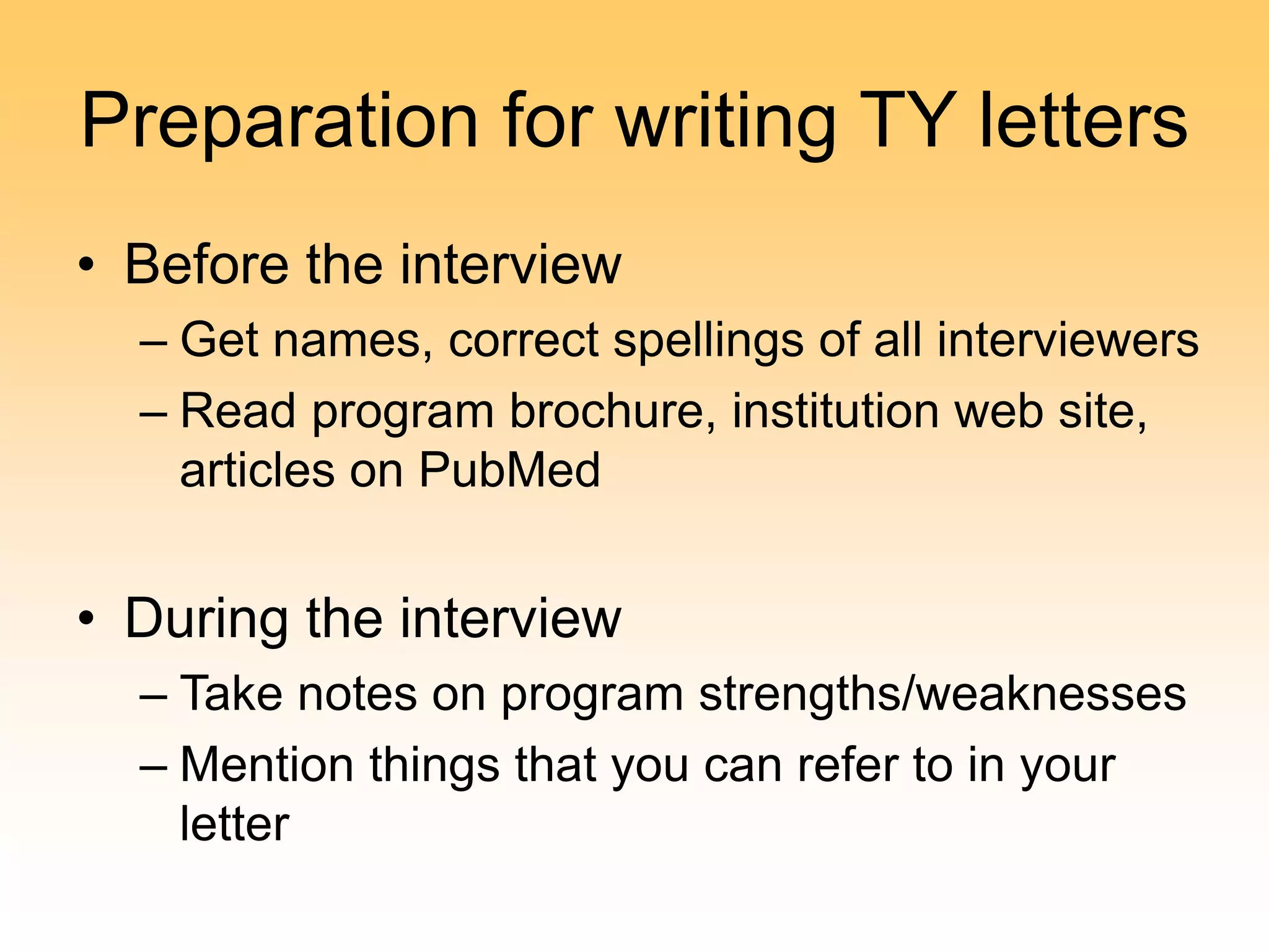 Preparation for writing TY letters
• Before the interview
– Get names, correct spellings of all interviewers
– Read program brochure, institution web site,
articles on PubMed
• During the interview
– Take notes on program strengths/weaknesses
– Mention things that you can refer to in your
letter
 