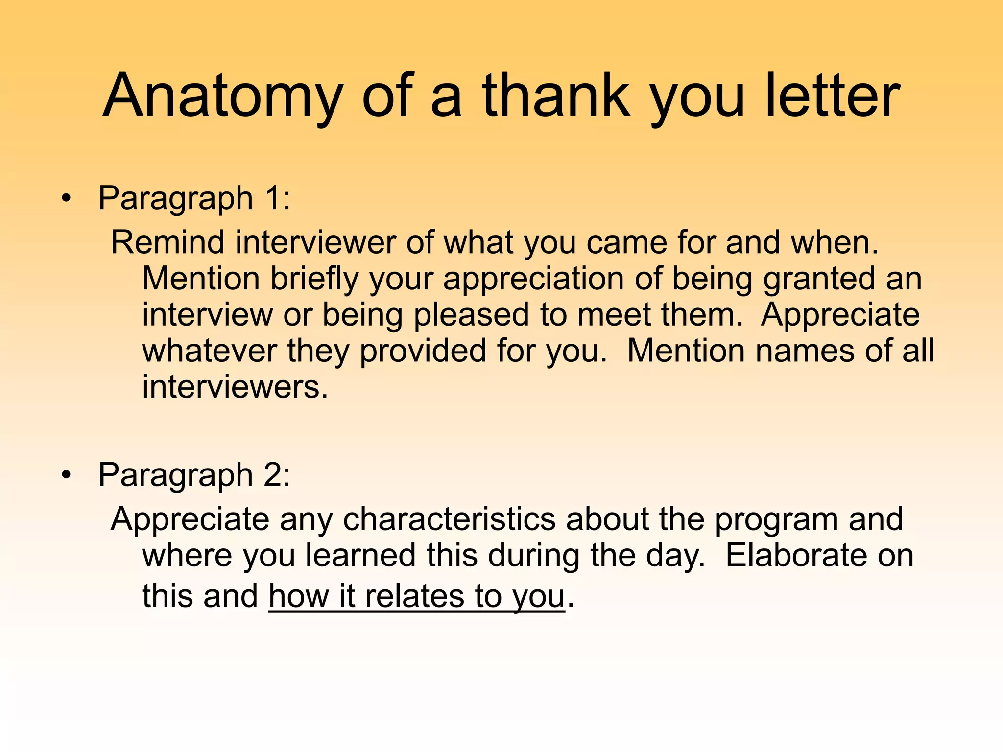 Anatomy of a thank you letter
• Paragraph 1:
Remind interviewer of what you came for and when.
Mention briefly your appreciation of being granted an
interview or being pleased to meet them. Appreciate
whatever they provided for you. Mention names of all
interviewers.
• Paragraph 2:
Appreciate any characteristics about the program and
where you learned this during the day. Elaborate on
this and how it relates to you.
 