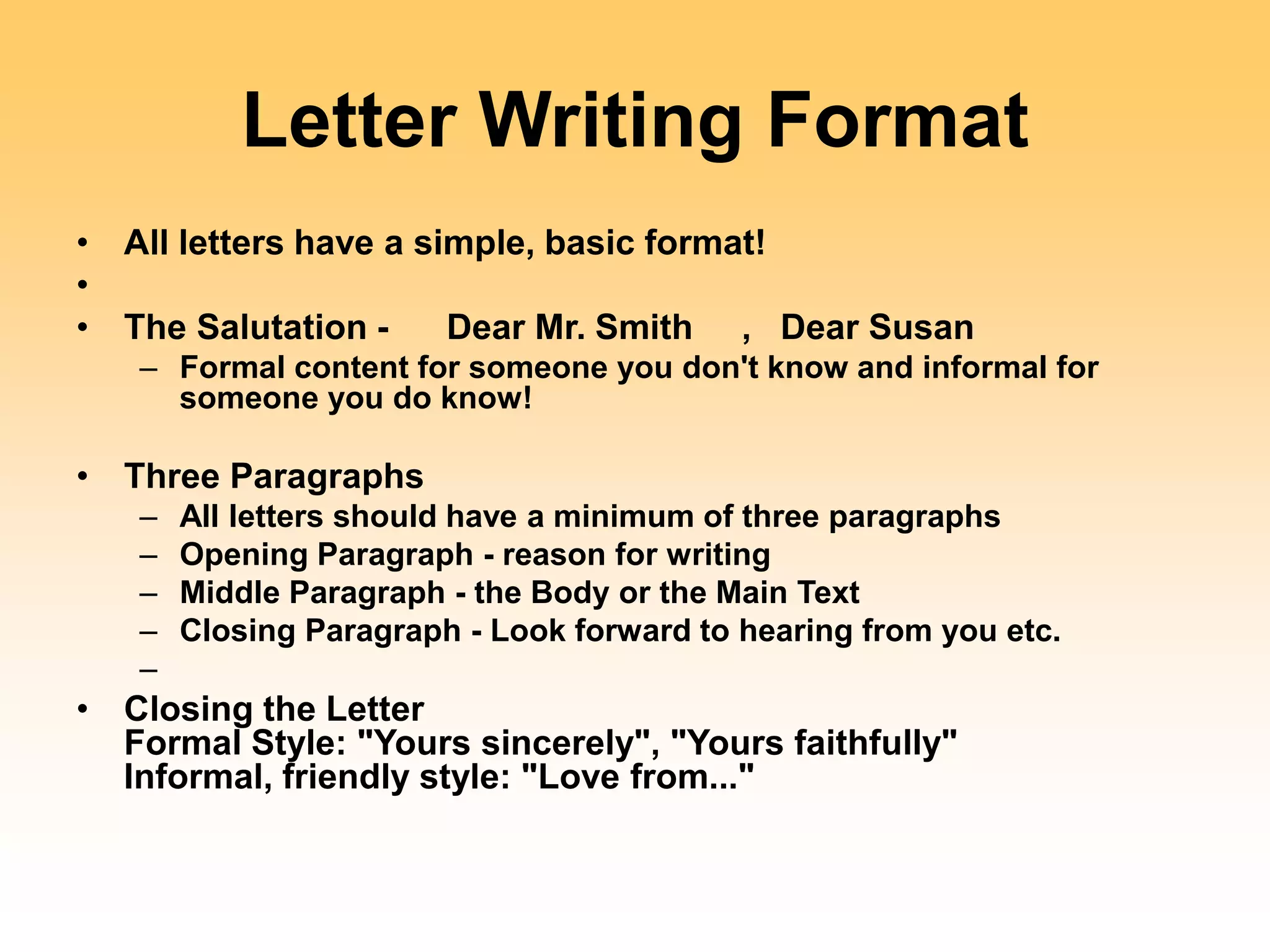 Letter Writing Format
• All letters have a simple, basic format!
•
• The Salutation - Dear Mr. Smith , Dear Susan
– Formal content for someone you don't know and informal for
someone you do know!
• Three Paragraphs
– All letters should have a minimum of three paragraphs
– Opening Paragraph - reason for writing
– Middle Paragraph - the Body or the Main Text
– Closing Paragraph - Look forward to hearing from you etc.
–
• Closing the Letter
Formal Style: "Yours sincerely", "Yours faithfully"
Informal, friendly style: "Love from..."
 