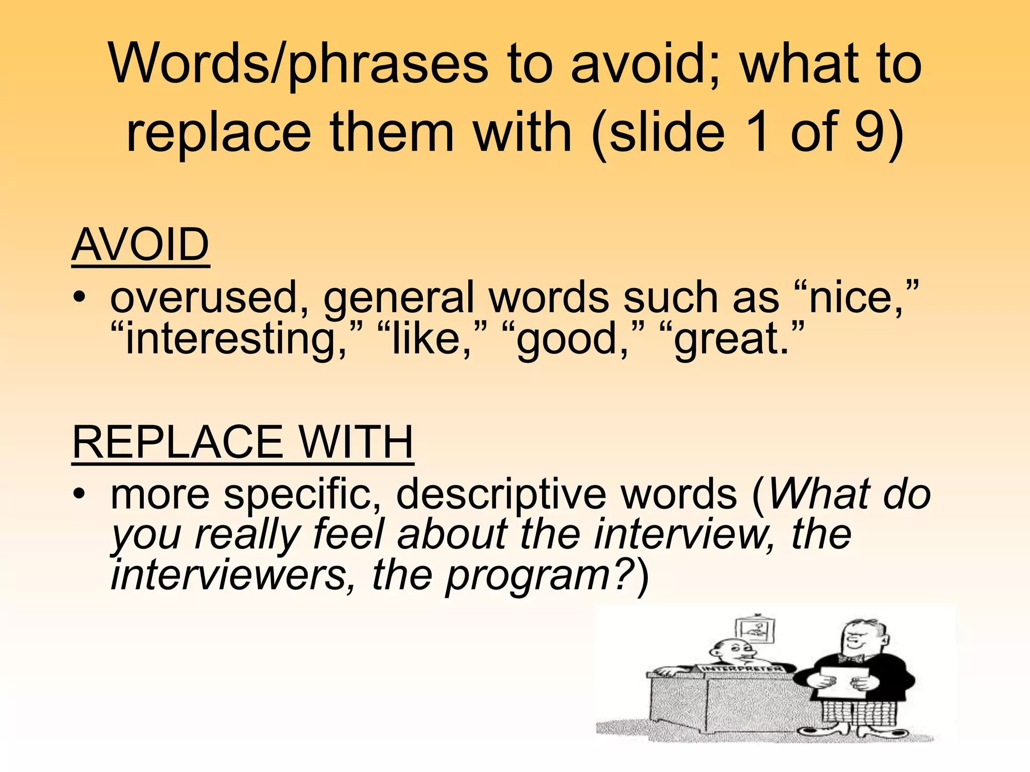 Words/phrases to avoid; what to
replace them with (slide 1 of 9)
AVOID
• overused, general words such as “nice,”
“interesting,” “like,” “good,” “great.”
REPLACE WITH
• more specific, descriptive words (What do
you really feel about the interview, the
interviewers, the program?)
 