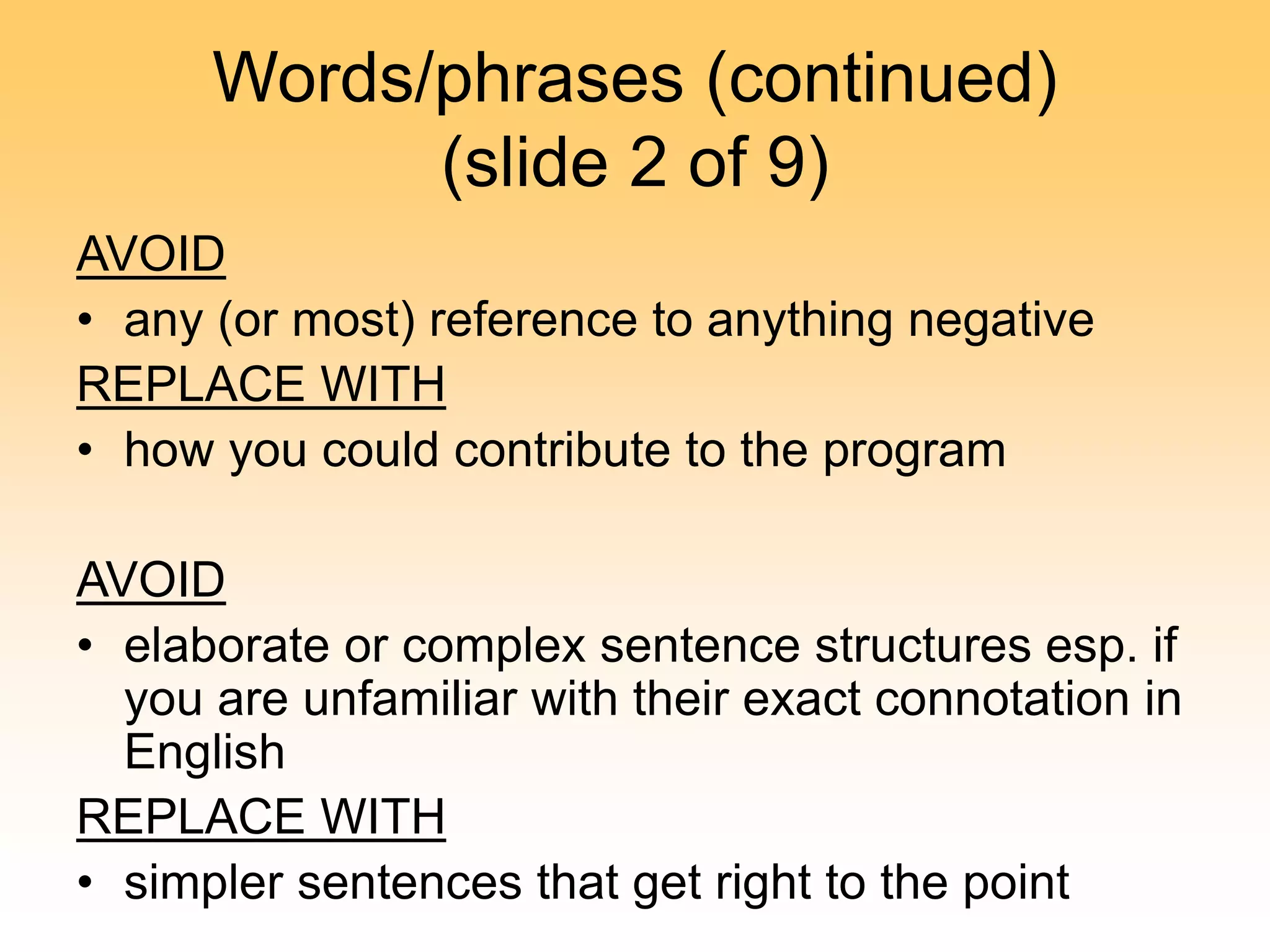 Words/phrases (continued)
(slide 2 of 9)
AVOID
• any (or most) reference to anything negative
REPLACE WITH
• how you could contribute to the program
AVOID
• elaborate or complex sentence structures esp. if
you are unfamiliar with their exact connotation in
English
REPLACE WITH
• simpler sentences that get right to the point
 