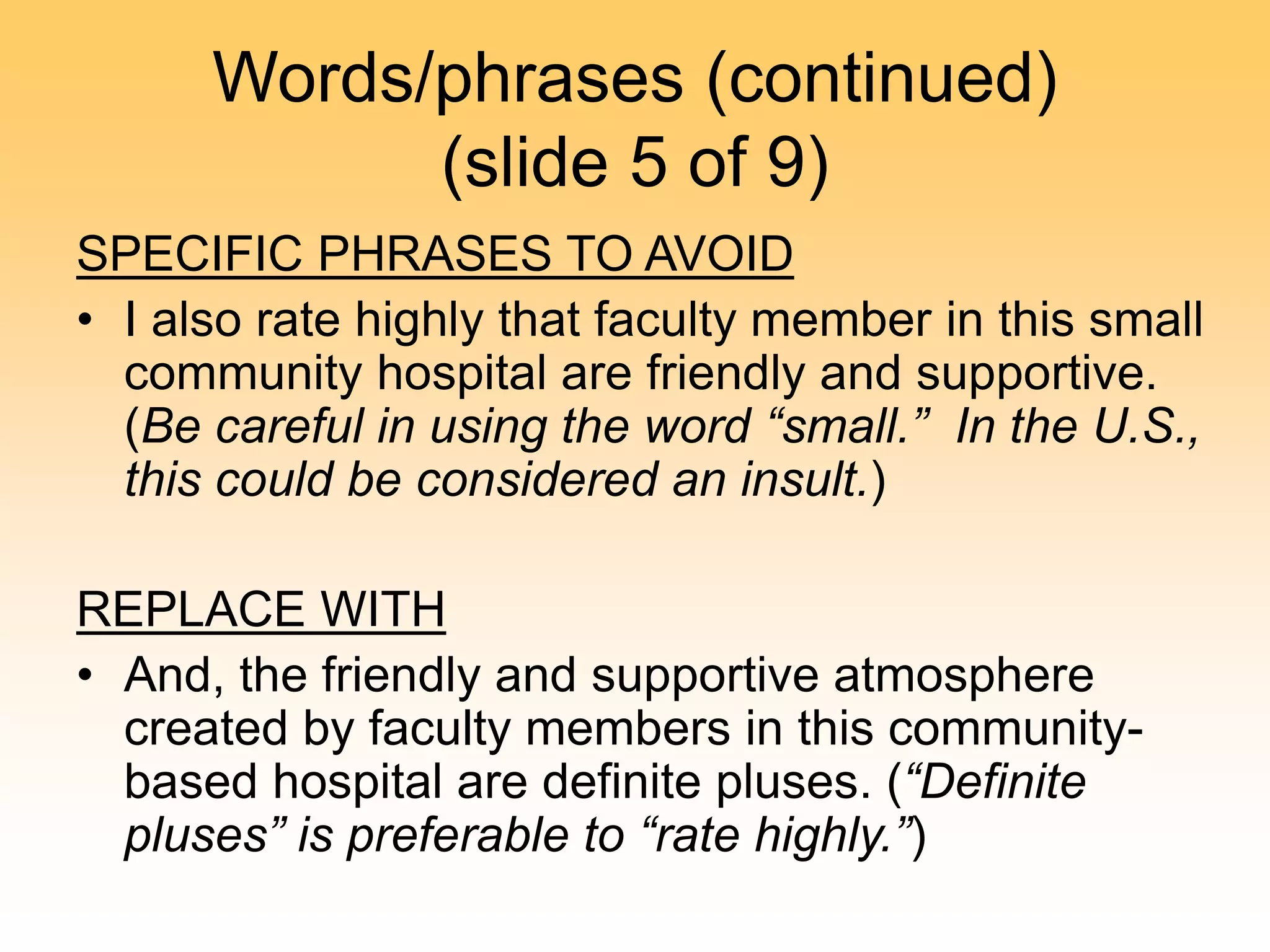 Words/phrases (continued)
(slide 5 of 9)
SPECIFIC PHRASES TO AVOID
• I also rate highly that faculty member in this small
community hospital are friendly and supportive.
(Be careful in using the word “small.” In the U.S.,
this could be considered an insult.)
REPLACE WITH
• And, the friendly and supportive atmosphere
created by faculty members in this community-
based hospital are definite pluses. (“Definite
pluses” is preferable to “rate highly.”)
 