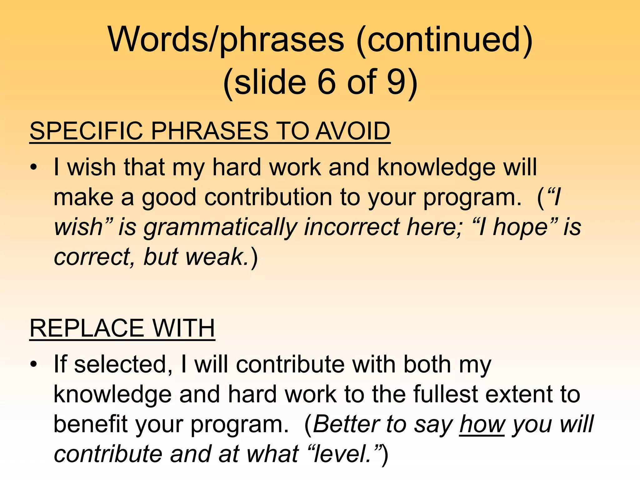 Words/phrases (continued)
(slide 6 of 9)
SPECIFIC PHRASES TO AVOID
• I wish that my hard work and knowledge will
make a good contribution to your program. (“I
wish” is grammatically incorrect here; “I hope” is
correct, but weak.)
REPLACE WITH
• If selected, I will contribute with both my
knowledge and hard work to the fullest extent to
benefit your program. (Better to say how you will
contribute and at what “level.”)
 