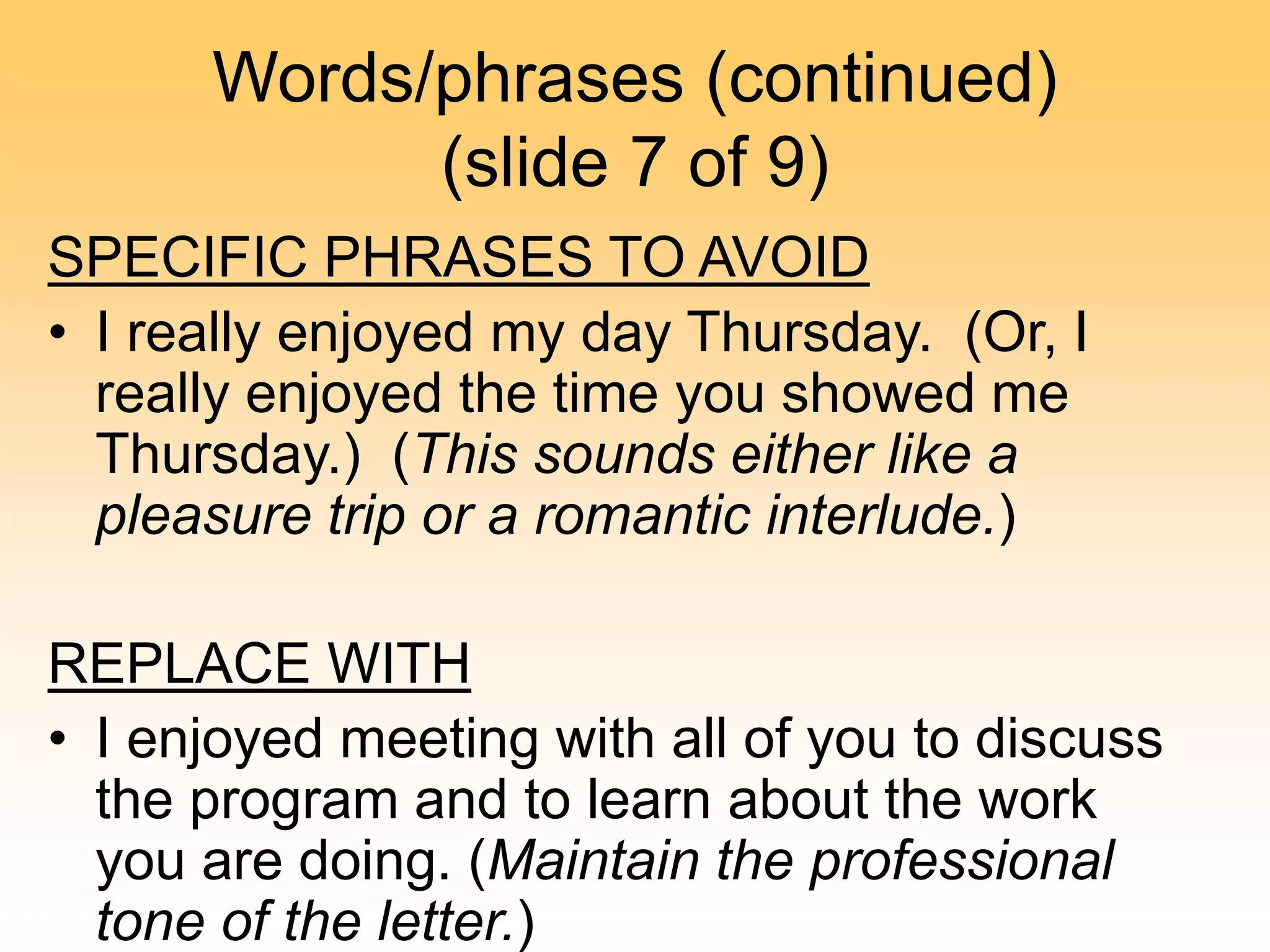 Words/phrases (continued)
(slide 7 of 9)
SPECIFIC PHRASES TO AVOID
• I really enjoyed my day Thursday. (Or, I
really enjoyed the time you showed me
Thursday.) (This sounds either like a
pleasure trip or a romantic interlude.)
REPLACE WITH
• I enjoyed meeting with all of you to discuss
the program and to learn about the work
you are doing. (Maintain the professional
tone of the letter.)
 