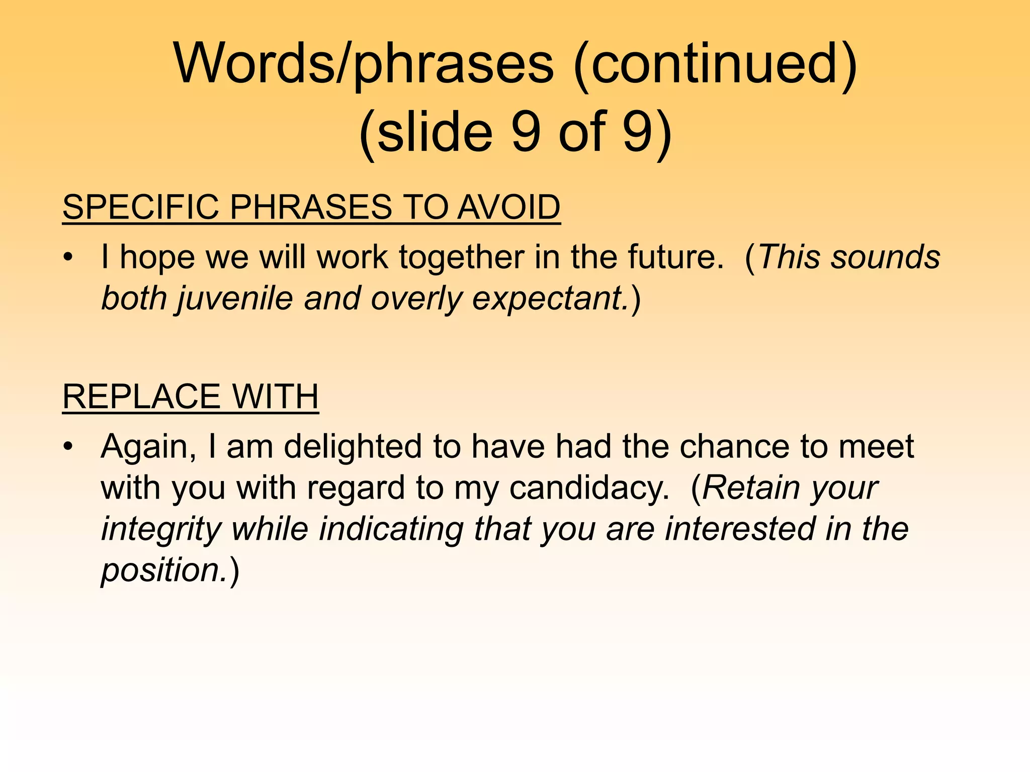 Words/phrases (continued)
(slide 9 of 9)
SPECIFIC PHRASES TO AVOID
• I hope we will work together in the future. (This sounds
both juvenile and overly expectant.)
REPLACE WITH
• Again, I am delighted to have had the chance to meet
with you with regard to my candidacy. (Retain your
integrity while indicating that you are interested in the
position.)
 