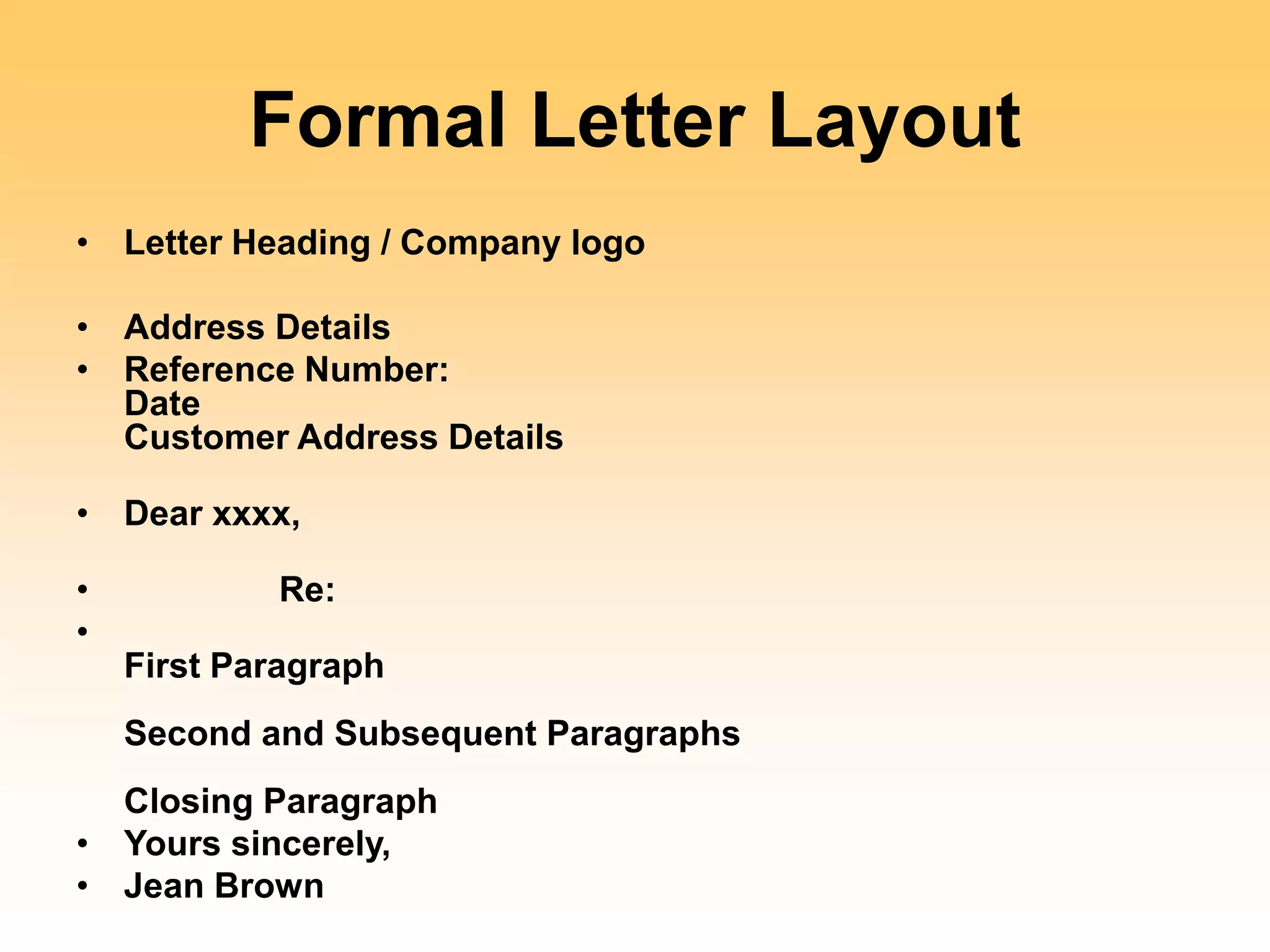 Formal Letter Layout
• Letter Heading / Company logo
• Address Details
• Reference Number:
Date
Customer Address Details
• Dear xxxx,
• Re:
•
First Paragraph
Second and Subsequent Paragraphs
Closing Paragraph
• Yours sincerely,
• Jean Brown
 