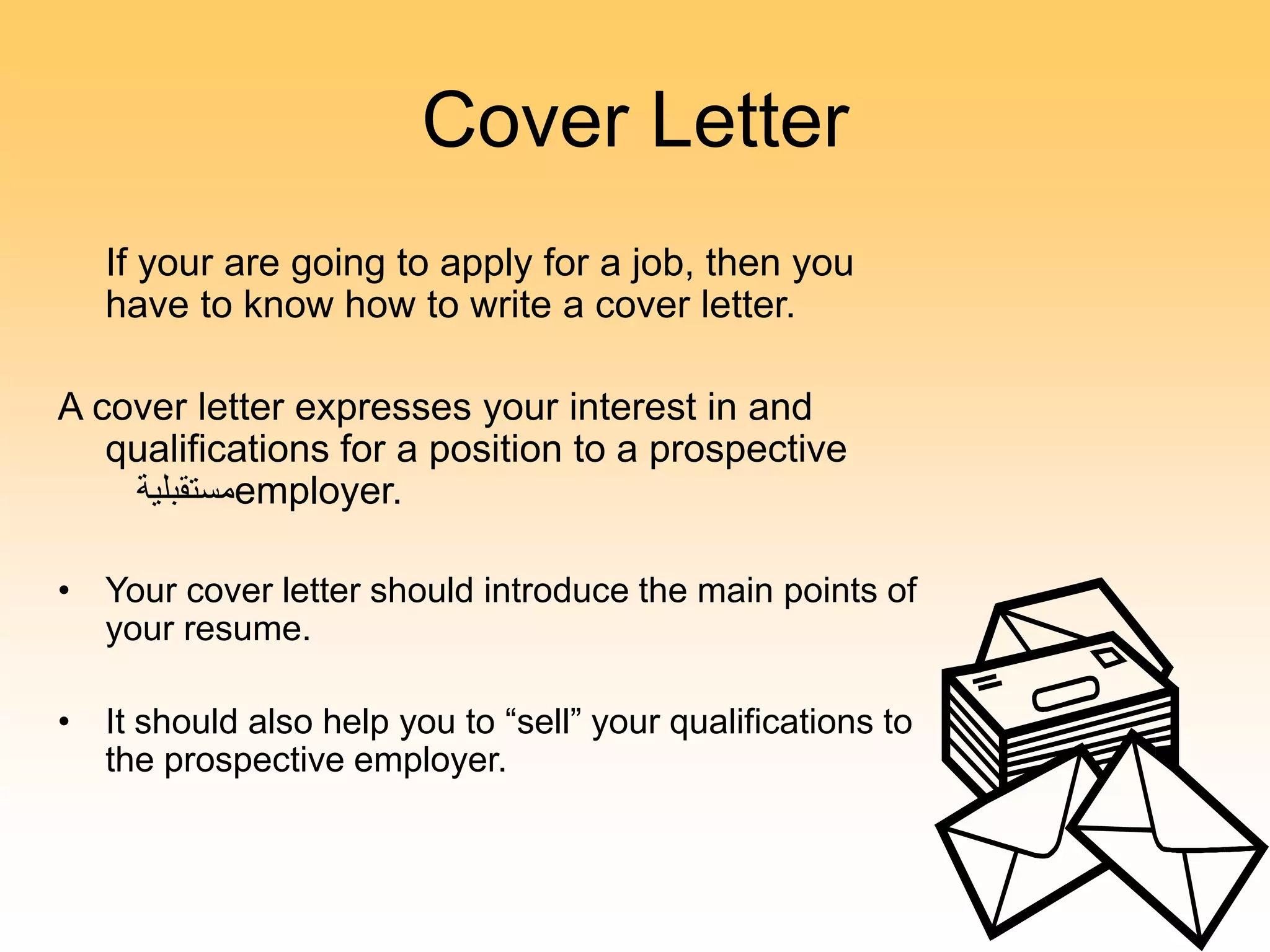 Cover Letter
If your are going to apply for a job, then you
have to know how to write a cover letter.
A cover letter expresses your interest in and
qualifications for a position to a prospective
‫مستقبلية‬employer.
• Your cover letter should introduce the main points of
your resume.
• It should also help you to “sell” your qualifications to
the prospective employer.
 