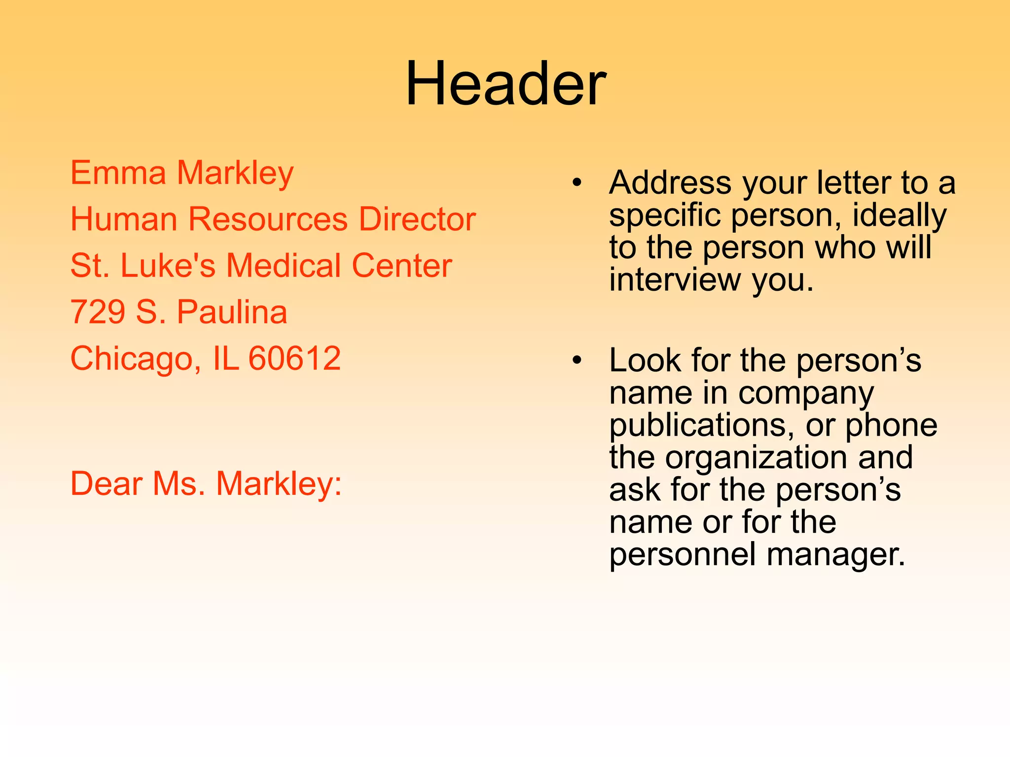Header
Emma Markley
Human Resources Director
St. Luke's Medical Center
729 S. Paulina
Chicago, IL 60612
Dear Ms. Markley:
• Address your letter to a
specific person, ideally
to the person who will
interview you.
• Look for the person’s
name in company
publications, or phone
the organization and
ask for the person’s
name or for the
personnel manager.
 