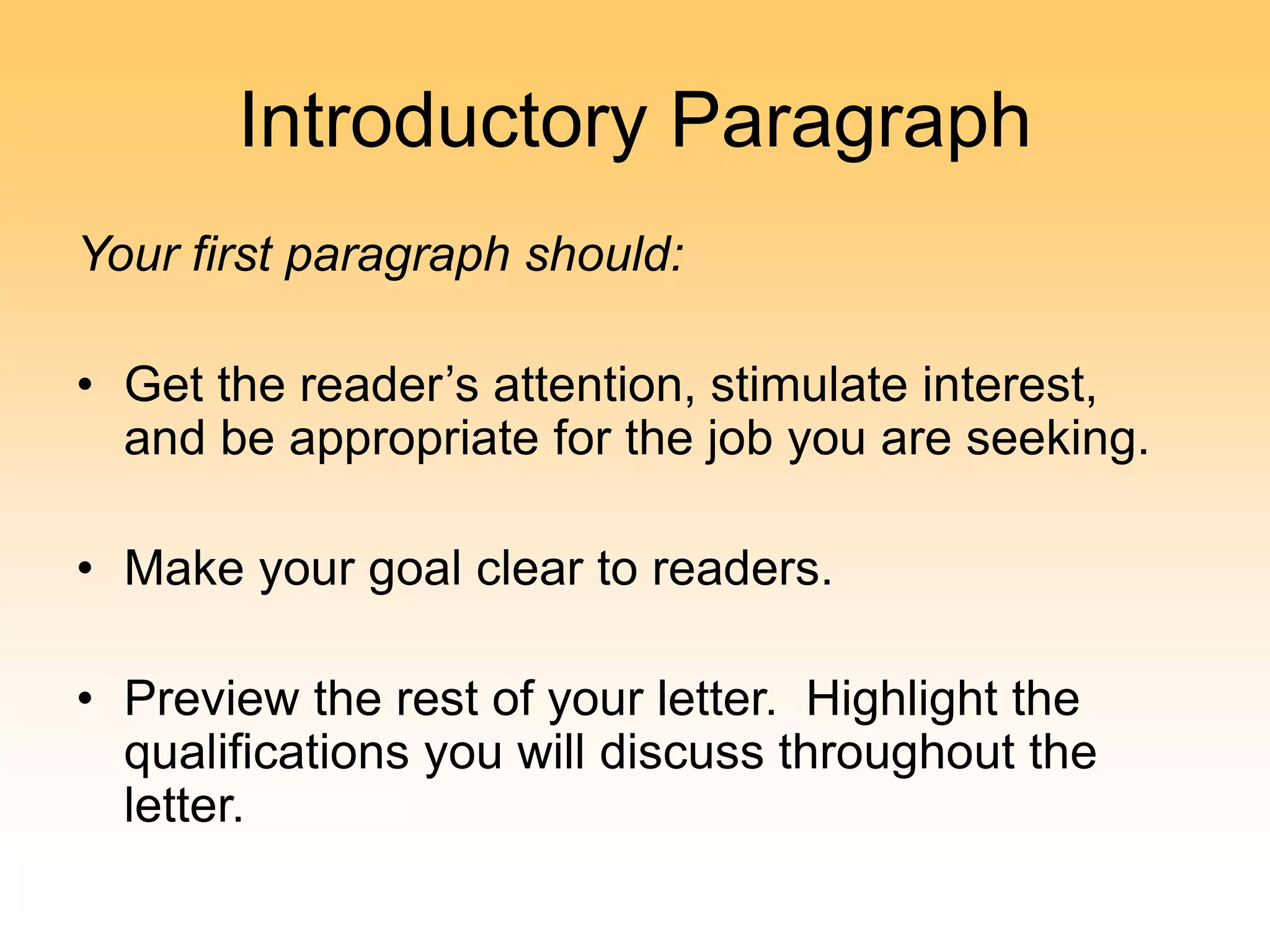 Introductory Paragraph
Your first paragraph should:
• Get the reader’s attention, stimulate interest,
and be appropriate for the job you are seeking.
• Make your goal clear to readers.
• Preview the rest of your letter. Highlight the
qualifications you will discuss throughout the
letter.
 