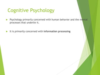 Cognitive Psychology
 Psychology primarily concerned with human behavior and the mental
processes that underlie it.
 It is primarily concerned with information processing
 