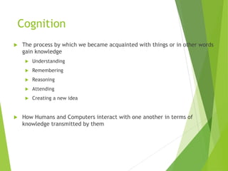 Cognition
 The process by which we became acquainted with things or in other words
gain knowledge
 Understanding
 Remembering
 Reasoning
 Attending
 Creating a new idea
 How Humans and Computers interact with one another in terms of
knowledge transmitted by them
 