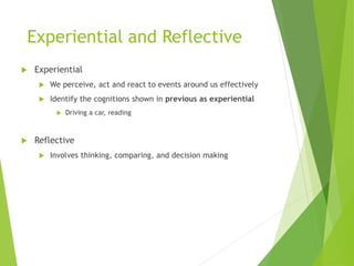 Experiential and Reflective
 Experiential
 We perceive, act and react to events around us effectively
 Identify the cognitions shown in previous as experiential
 Driving a car, reading
 Reflective
 Involves thinking, comparing, and decision making
 