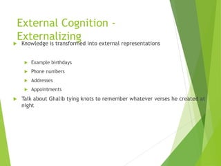 External Cognition -
Externalizing
 Knowledge is transformed into external representations
 Example birthdays
 Phone numbers
 Addresses
 Appointments
 Talk about Ghalib tying knots to remember whatever verses he created at
night
 