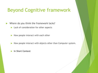 Beyond Cognitive framework
 Where do you think the framework lacks?
 Lack of consideration for other aspects
 How people interact with each other
 How people interact with objects other than Computer system.
 In Short Context
 