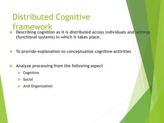 Distributed Cognitive
framework
 Describing cognition as it is distributed across individuals and settings
(functional systems) in which it takes place.
 To provide explanation to conceptualize cognitive activities
 Analyze processing from the following aspect
 Cognitive
 Social
 And Organization
 