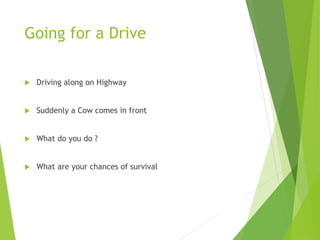 Going for a Drive
 Driving along on Highway
 Suddenly a Cow comes in front
 What do you do ?
 What are your chances of survival
 