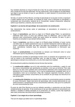 2
hay verdades absolutas en ninguna faceta de la vida. No se puede conocer nada directamente,
sino a través de los ojos del observador. No hay instituciones, como la iglesia en la Edad Media,
que digan lo que es verdad y lo que no; que detenten un saber absoluto. El conocimiento se ha
descentralizado.
Se trata, en opinión de Pozo Municio, de dirigir el aprendizaje en la escuela no tanto a reproducir
o repetir saberes que son parciales, sin ponerlos en duda, como a interpretar su parcialidad, a
comprender ese conocimiento, dudando de él. Comprender, analizar críticamente, reflexionar
sobre lo que hacemos y creemos, ese es el camino.
Capítulo 2. Las teorías del aprendizaje: de la asociación a la construcción.
Hay básicamente tres teorías sobre el aprendizaje: el racionalismo, el empirismo y el
constructivismo.
 Según el racionalismo, que tiene su origen en el filósofo griego Platón, no aprendemos
realmente nada nuevo, lo único que podemos hacer es reflexionar, usar la razón para
descubrir esos conocimientos innatos que yacen dentro de nosotros. Es decir, lo que a
hacemos es actualizar lo que siempre hemos sabido.
 Según el empirismo, que tiene su origen en el filósofo griego Aristóteles, al nacer, somos
una tabla rasa; es nuestra experiencia la que va creando impresiones sobre la tabla que, al
unirse o asociarse entre ellas, dan lugar a las ideas que constituyen el conocimiento. Es
decir, aprendemos mediante leyes de asociación, reproduciendo la información que
recibimos.
 Según el constructivismo, el conocimiento es siempre una interacción entre la nueva
información que se nos presenta y lo que sabíamos.
El constructivismo considera el aprendizaje humano como un producto de la experiencia, en lo
cual se acerca a las posiciones empiristas; pero, se aleja de éstas, al defender que ese
aprendizaje es siempre una construcción y no una mera copia de la realidad.
El constructivismo podemos entenderlo de dos formas (dos teorías):
 La construcción estática, que es la más extendida entre los enseñantes, y según la cual
los nuevos conocimientos que aprendemos se asimilan a los que ya teníamos. Pero esta
teoría no nos dice cómo cambian esos conocimientos anteriores como consecuencia de la
asimilación de la nueva información, con lo cual es perfectamente compatible tanto con el
racionalismo como con el empirismo. (Pág. 62). Cualquier organismo (humano, animal o
informático) puede construir conocimiento con la condición de que tenga una memoria en la
que almacenarlo.
 La construcción dinámica que estudia cómo cambian los conocimientos previos al asimilar
la nueva información. Según esta teoría del aprendizaje, éste consiste básicamente en una
reestructuración o reorganización de los conocimientos anteriores, más que en la sustitución
de unos conocimientos por otros.
El punto de vista Pozo Municio es que los métodos asociativo y constructivo son dos formas
complementarias de aprender. Si las condiciones en las que debe aplicarse el conocimiento son
abiertas o variables el método apropiado es el constructivo; en cambio, cuanto más repetitivas
sean esas condiciones más eficaz será el aprendizaje asociativo.
Capítulo 3. Los rasgos de un buen aprendizaje.
Tres son los rasgos que debe reunir un aprendizaje eficaz:
 